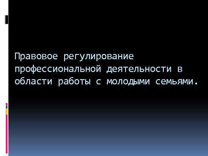 Правовое регулирование профессиональной деятельности в области работы с молодыми семьями. 
