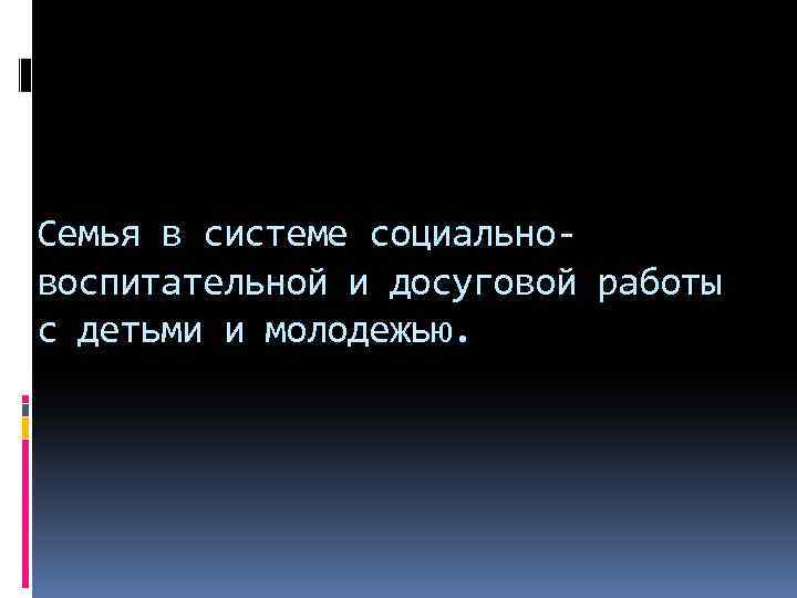 Семья в системе социальновоспитательной и досуговой работы с детьми и молодежью. 
