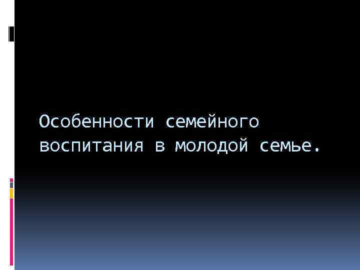 Особенности семейного воспитания в молодой семье. 