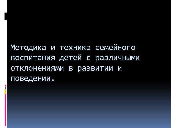 Методика и техника семейного воспитания детей с различными отклонениями в развитии и поведении. 