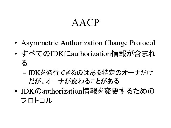 AACP • Asymmetric Authorization Change Protocol • すべてのIDKにauthorization情報が含まれ る – IDKを発行できるのはある特定のオーナだけ だが、オーナが変わることがある • IDKのauthorization情報を変更するための