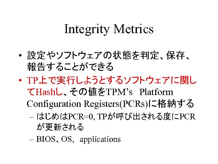 Integrity Metrics • 設定やソフトウェアの状態を判定、保存、 報告することができる • TP上で実行しようとするソフトウェアに関し てHashし、その値をTPM’s　Platform Configuration Registers(PCRs)に格納する – はじめはPCR=0, TPが呼び出される度にPCR が更新される