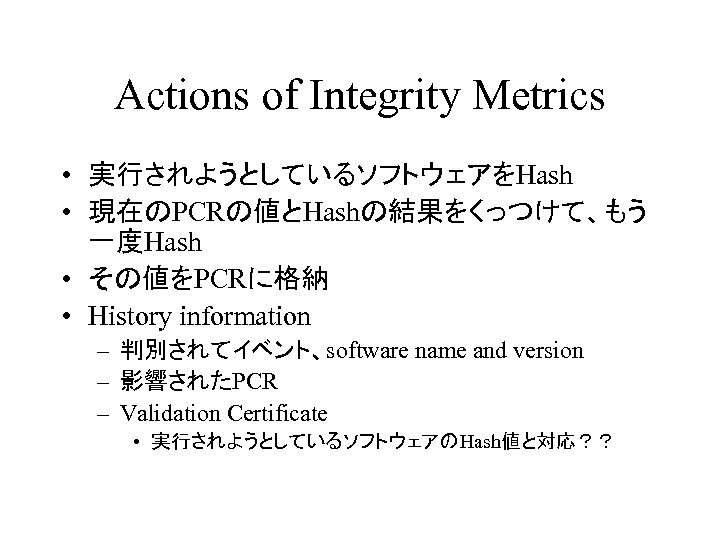 Actions of Integrity Metrics • 実行されようとしているソフトウェアをHash • 現在のPCRの値とHashの結果をくっつけて、もう 一度Hash • その値をPCRに格納 • History information