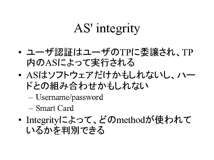 AS' integrity • ユーザ認証はユーザのTPに委譲され、TP 内のASによって実行される • ASはソフトウェアだけかもしれないし、ハー ドとの組み合わせかもしれない – Username/password – Smart Card •