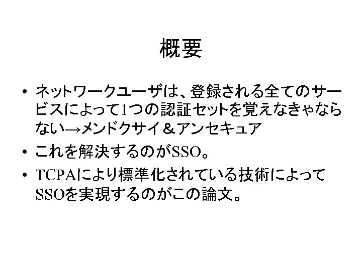 概要 • ネットワークユーザは、登録される全てのサー ビスによって 1つの認証セットを覚えなきゃなら ない→メンドクサイ＆アンセキュア • これを解決するのがSSO。 • TCPAにより標準化されている技術によって SSOを実現するのがこの論文。 