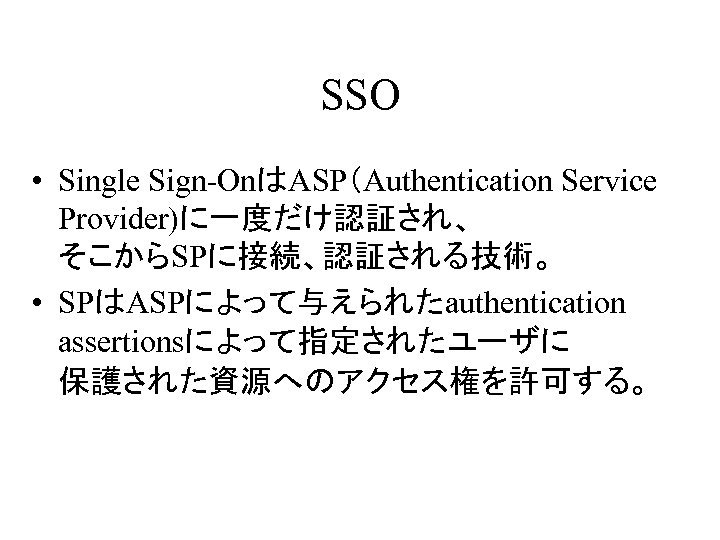 SSO • Single Sign-OnはASP（Authentication Service Provider)に一度だけ認証され、 そこからSPに接続、認証される技術。 • SPはASPによって与えられたauthentication assertionsによって指定されたユーザに 保護された資源へのアクセス権を許可する。 