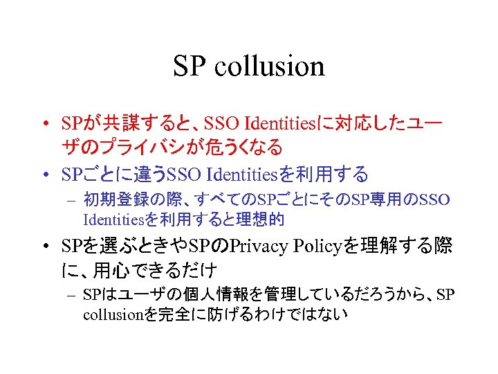 SP collusion • SPが共謀すると、SSO Identitiesに対応したユー ザのプライバシが危うくなる • SPごとに違うSSO Identitiesを利用する – 初期登録の際、すべてのSPごとにそのSP専用のSSO Identitiesを利用すると理想的 • SPを選ぶときやSPのPrivacy