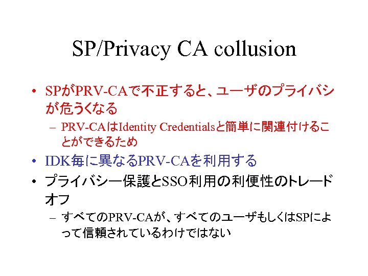 SP/Privacy CA collusion • SPがPRV-CAで不正すると、ユーザのプライバシ が危うくなる – PRV-CAはIdentity Credentialsと簡単に関連付けるこ とができるため • IDK毎に異なるPRV-CAを利用する • プライバシー保護とSSO利用の利便性のトレード