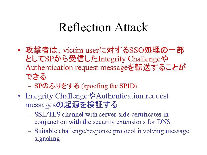 Reflection Attack • 攻撃者は、victim userに対するSSO処理の一部 としてSPから受信したIntegrity Challengeや Authentication request messageを転送することが できる – SPのふりをする (spoofing