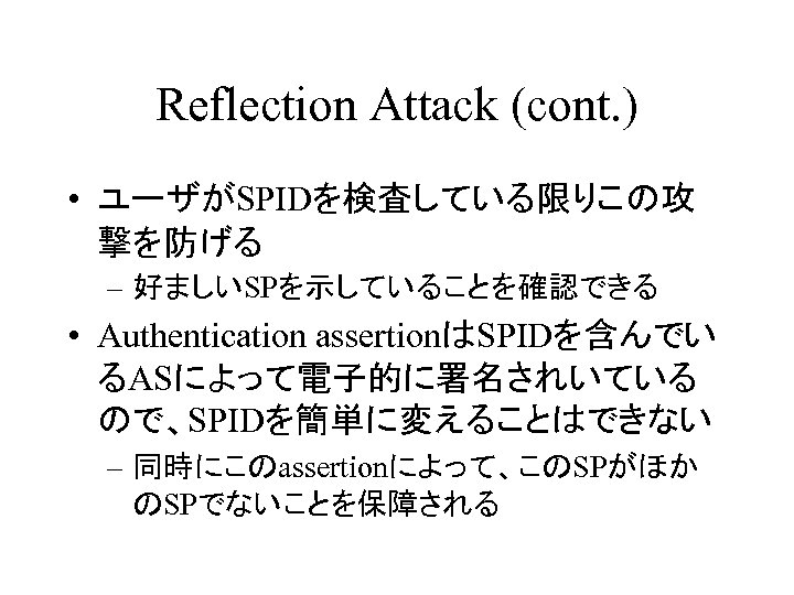 Reflection Attack (cont. ) • ユーザがSPIDを検査している限りこの攻 撃を防げる – 好ましいSPを示していることを確認できる • Authentication assertionはSPIDを含んでい るASによって電子的に署名されいている ので、SPIDを簡単に変えることはできない