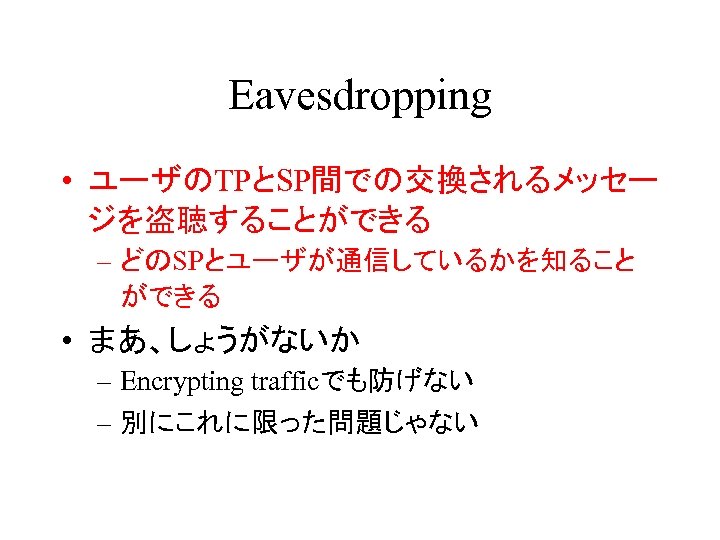 Eavesdropping • ユーザのTPとSP間での交換されるメッセー ジを盗聴することができる – どのSPとユーザが通信しているかを知ること ができる • まあ、しょうがないか – Encrypting trafficでも防げない – 別にこれに限った問題じゃない