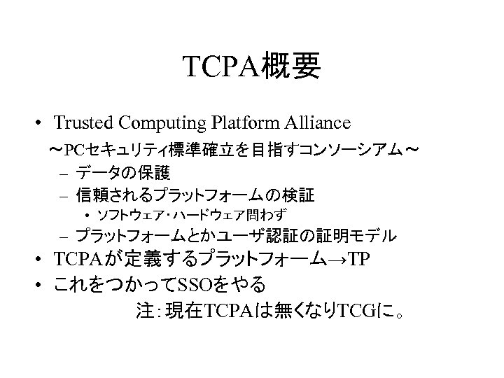 TCPA概要 • Trusted Computing Platform Alliance 　～PCセキュリティ標準確立を目指すコンソーシアム～ – データの保護 – 信頼されるプラットフォームの検証 • ソフトウェア・ハードウェア問わず –