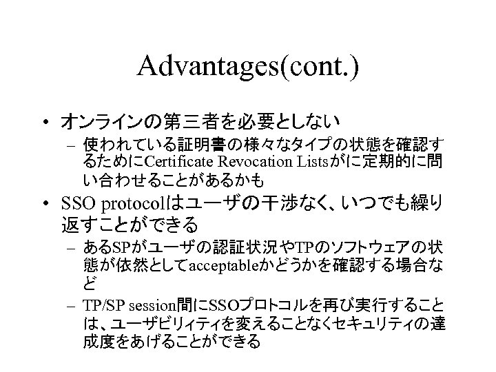 Advantages(cont. ) • オンラインの第三者を必要としない – 使われている証明書の様々なタイプの状態を確認す るためにCertificate Revocation Listsがに定期的に問 い合わせることがあるかも • SSO protocolはユーザの干渉なく、いつでも繰り 返すことができる