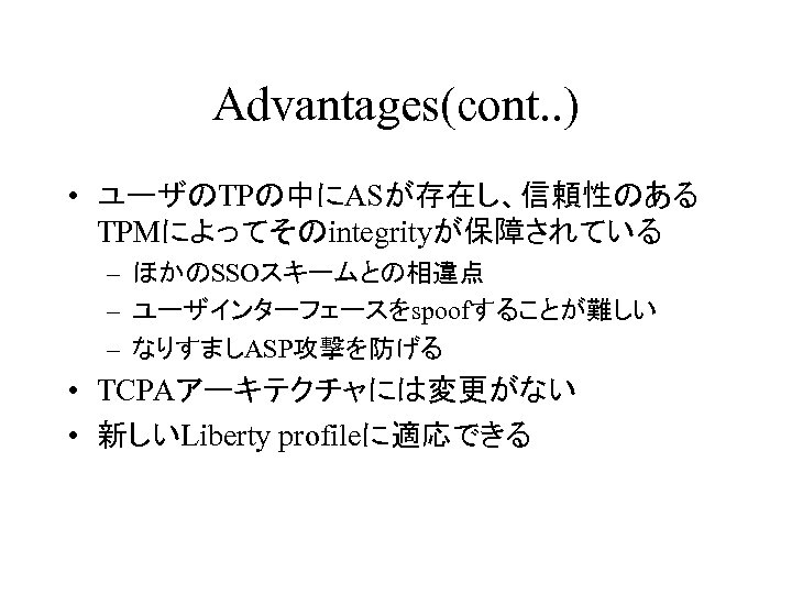 Advantages(cont. . ) • ユーザのTPの中にASが存在し、信頼性のある TPMによってそのintegrityが保障されている – ほかのSSOスキームとの相違点 – ユーザインターフェースをspoofすることが難しい – なりすましASP攻撃を防げる • TCPAアーキテクチャには変更がない