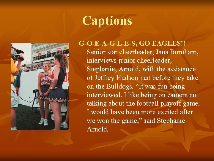 Captions G-O-E-A-G-L-E-S, GO EAGLES!! Senior star cheerleader, Jana Burnham, interviews junior cheerleader, Stephanie, Arnold,