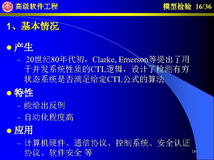 高级软件 程 模型检验 16/36 1、基本情况 l 产生 – 20世纪 80年代初，Clarke, Emerson等提出了用 于并发系统性质的CTL逻辑，设计了检测有穷 状态系统是否满足给定CTL公式的算法 l