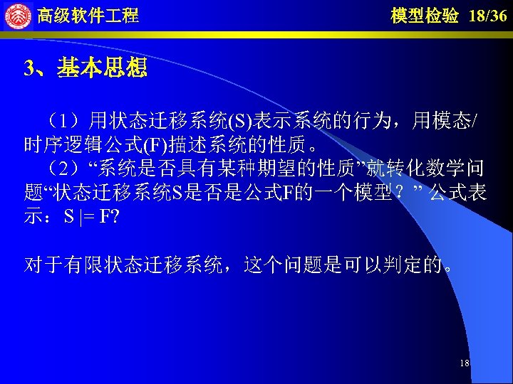高级软件 程 模型检验 18/36 3、基本思想 （1）用状态迁移系统(S)表示系统的行为，用模态/ 时序逻辑公式(F)描述系统的性质。 （2）“系统是否具有某种期望的性质”就转化数学问 题“状态迁移系统S是否是公式F的一个模型？” 公式表 示：S |= F? 对于有限状态迁移系统，这个问题是可以判定的。