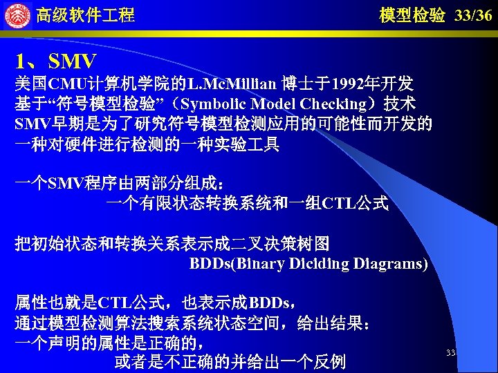 高级软件 程 模型检验 33/36 1、SMV 美国CMU计算机学院的L. Mc. Millian 博士于1992年开发 基于“符号模型检验”（Symbolic Model Checking）技术 SMV早期是为了研究符号模型检测应用的可能性而开发的 一种对硬件进行检测的一种实验