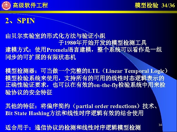 高级软件 程 模型检验 34/36 2、SPIN 由贝尔实验室的形式化方法与验证小组 于1980年开始开发的模型检测 具 建模方式：使用Promela语言建模，整个系统可以看作是一组 同步的可扩展的有限状态机 模型检测器：可当做一个完整的LTL（Linear Temporal Logic） 模型检验系统来使用，支持所有的可用的线性时态逻辑表示的