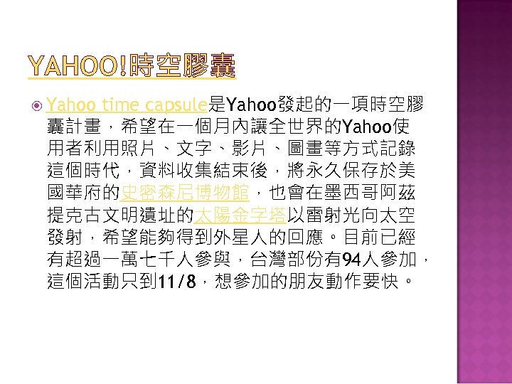 YAHOO!時空膠囊 Yahoo time capsule是Yahoo發起的一項時空膠 囊計畫，希望在一個月內讓全世界的Yahoo使 用者利用照片、文字、影片、圖畫等方式記錄 這個時代，資料收集結束後，將永久保存於美 國華府的史密森尼博物館，也會在墨西哥阿茲 提克古文明遺址的太陽金字塔以雷射光向太空 發射，希望能夠得到外星人的回應。目前已經 有超過一萬七千人參與，台灣部份有94人參加， 這個活動只到 11/8，想參加的朋友動作要快。 