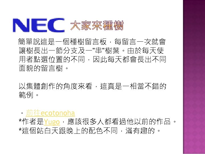 簡單說這是一個種樹留言板，每留言一次就會 讓樹長出一節分支及一"串"樹葉。由於每天使 用者點選位置的不同，因此每天都會長出不同 面貌的留言樹。 以集體創作的角度來看，這真是一相當不錯的 範例。 ．前往ecotonoha *作者是Yugo，應該很多人都看過他以前的作品。 *這個站白天跟晚上的配色不同，滿有趣的。 