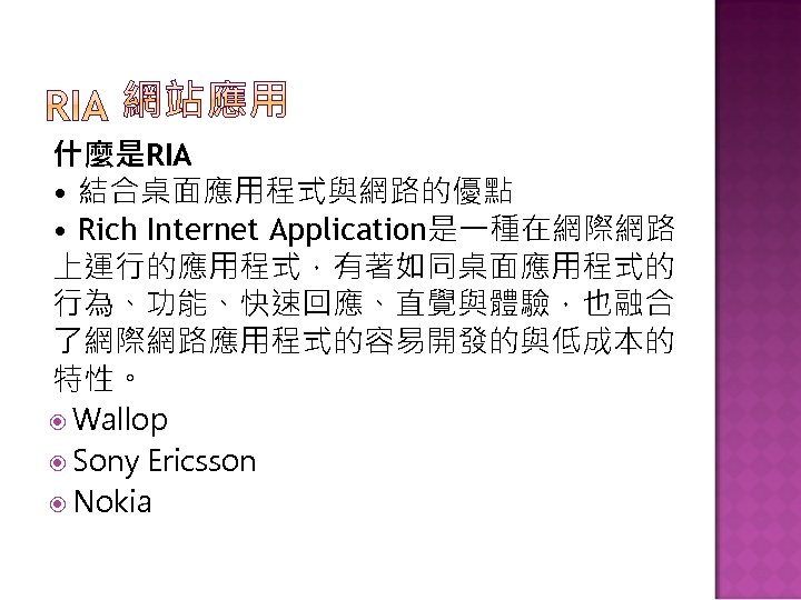 什麼是RIA • 結合桌面應用程式與網路的優點 • Rich Internet Application是一種在網際網路 上運行的應用程式，有著如同桌面應用程式的 行為、功能、快速回應、直覺與體驗，也融合 了網際網路應用程式的容易開發的與低成本的 特性。 Wallop Sony Ericsson