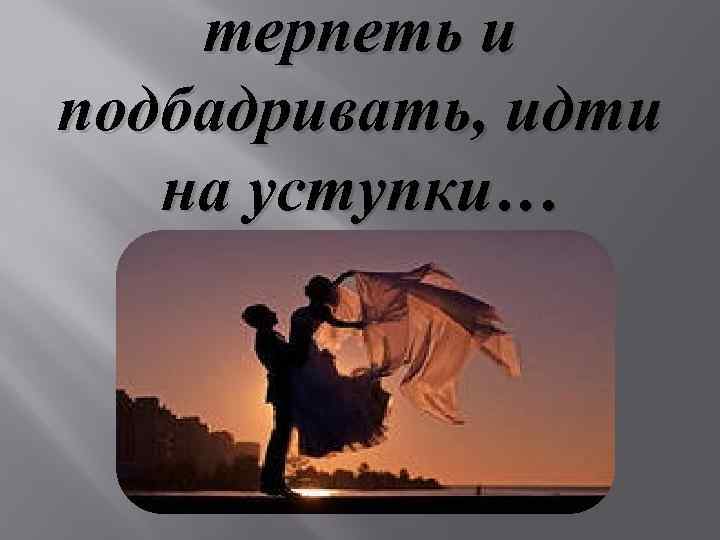 терпеть и подбадривать, идти на уступки… 