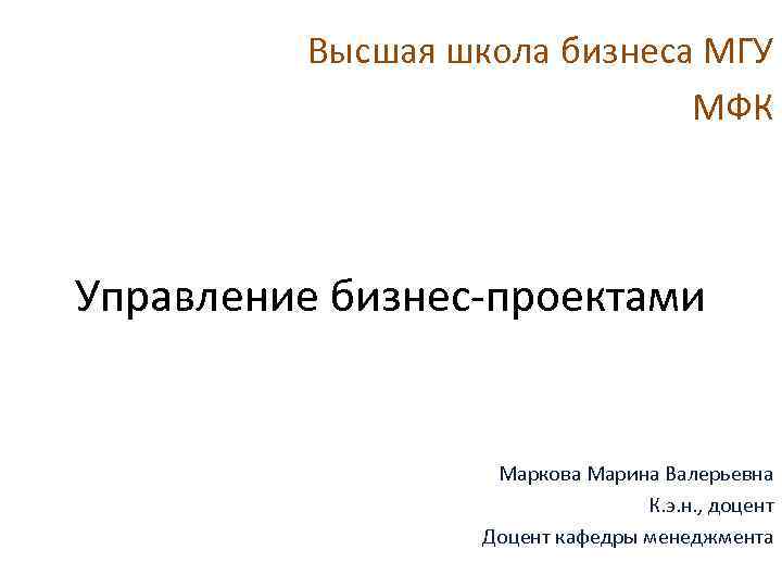 Высшая школа бизнеса МГУ МФК Управление бизнес-проектами Маркова Марина Валерьевна К. э. н. ,