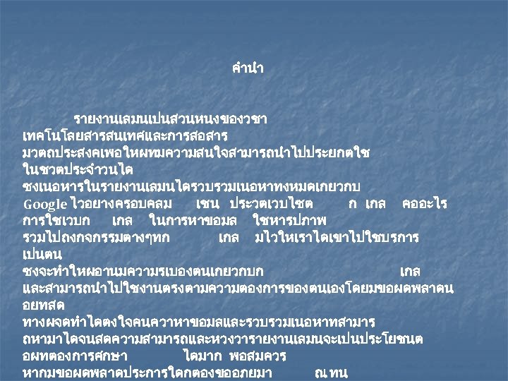 คำนำ รายงานเลมนเปนสวนหนงของวชา เทคโนโลยสารสนเทศและการสอสาร มวตถประสงคเพอใหผทมความสนใจสามารถนำไปประยกตใช ในชวตประจำวนได ซงเนอหารในรายงานเลมนไดรวบรวมเนอหาทงหมดเกยวกบ Google ไวอยางครอบคลม เชน ประวตเวบไซต ก เกล คออะไร การใชเวบก