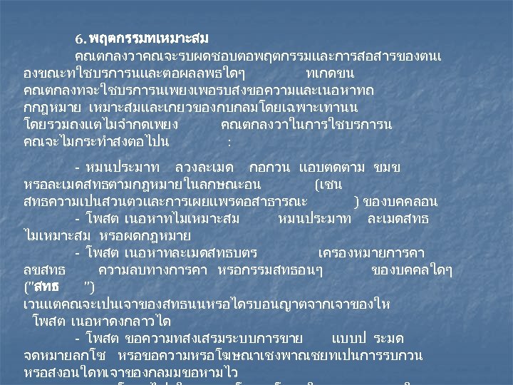 6. พฤตกรรมทเหมาะสม คณตกลงวาคณจะรบผดชอบตอพฤตกรรมและการสอสารของตนเ องขณะทใชบรการนและตอผลลพธใดๆ ทเกดขน คณตกลงทจะใชบรการนเพยงเพอรบสงขอความและเนอหาทถ กกฎหมาย เหมาะสม และเกยวของกบกลมโดยเฉพาะเทานน โดยรวมถงแตไมจำกดเพยง คณตกลงวาในการใชบรการน คณจะไมกระทำสงตอไปน : -