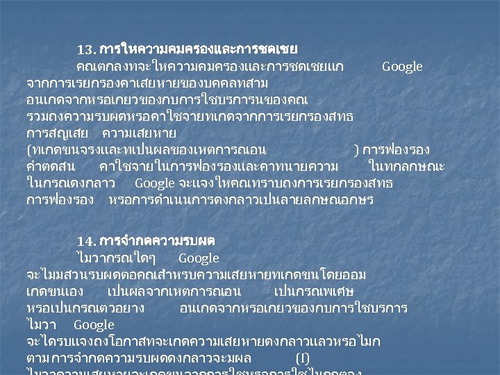 13. การใหความคมครองและการชดเชย คณตกลงทจะใหความคมครองและการชดเชยแก Google จากการเรยกรองคาเสยหายของบคคลทสาม อนเกดจากหรอเกยวของกบการใชบรการนของคณ รวมถงความรบผดหรอคาใชจายทเกดจากการเรยกรองสทธ การสญเสย ความเสยหาย (ทเกดขนจรงและทเปนผลของเหตการณอน ) การฟองรอง คำตดสน คาใชจายในการฟองรองและคาทนายความ