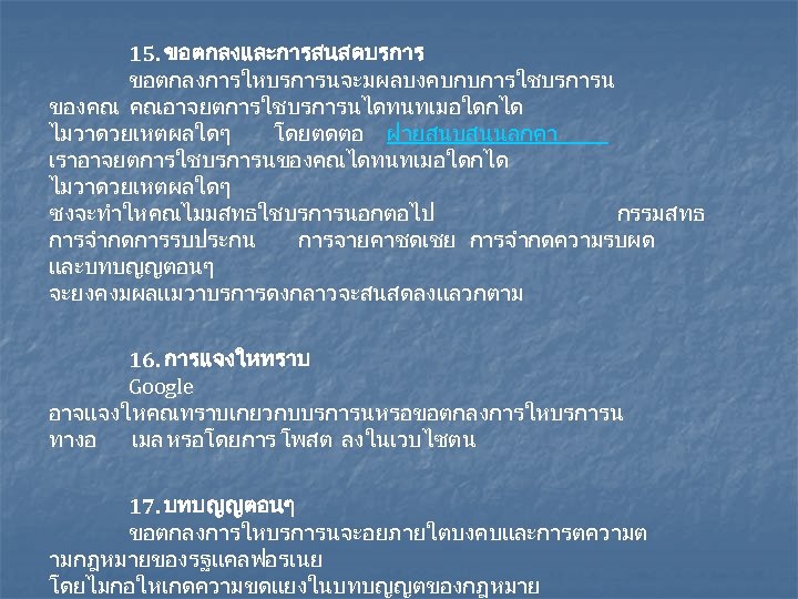 15. ขอตกลงและการสนสดบรการ ขอตกลงการใหบรการนจะมผลบงคบกบการใชบรการน ของคณ คณอาจยตการใชบรการนไดทนทเมอใดกได ไมวาดวยเหตผลใดๆ โดยตดตอ ฝายสนบสนนลกคา เราอาจยตการใชบรการนของคณไดทนทเมอใดกได ไมวาดวยเหตผลใดๆ ซงจะทำใหคณไมมสทธใชบรการนอกตอไป กรรมสทธ การจำกดการรบประกน การจายคาชดเชย