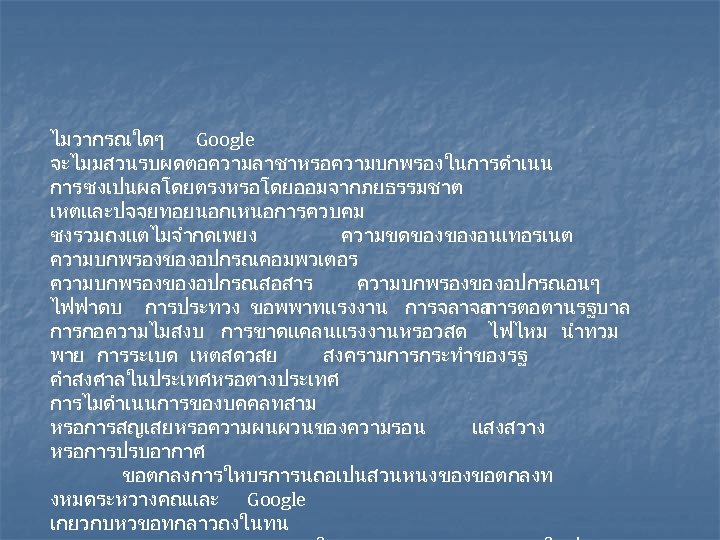 ไมวากรณใดๆ Google จะไมมสวนรบผดตอความลาชาหรอความบกพรองในการดำเนน การ ซงเปนผลโดยตรงหรอโดยออมจากภยธรรมชาต เหตและปจจยทอยนอกเหนอการควบคม ซงรวมถงแตไมจำกดเพยง ความขดของของอนเทอรเนต ความบกพรองของอปกรณคอมพวเตอร ความบกพรองของอปกรณสอสาร ความบกพรองของอปกรณอนๆ ไฟฟาดบ การประทวง ขอพพาทแรงงาน