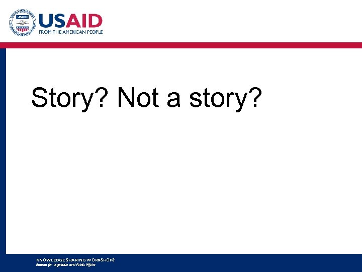 Story? Not a story? KNOWLEDGE SHARING WORKSHOPS Bureau for Legislative and Public Affairs 