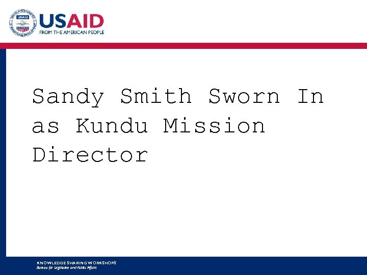 Sandy Smith Sworn In as Kundu Mission Director KNOWLEDGE SHARING WORKSHOPS Bureau for Legislative