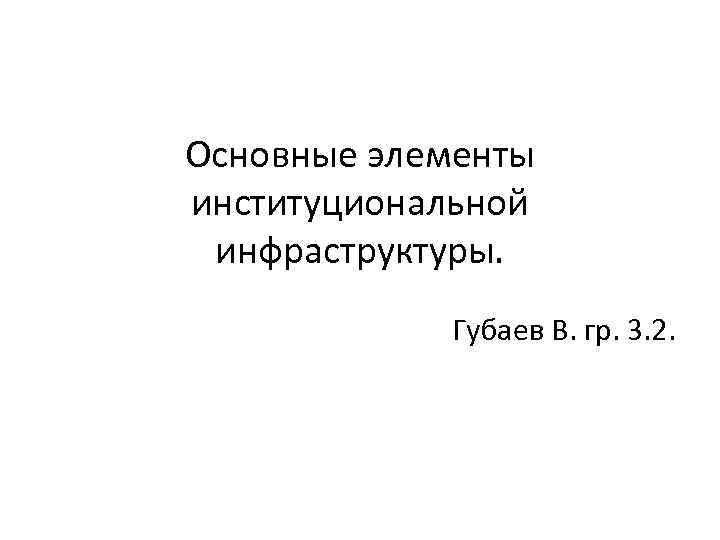 Основные элементы институциональной инфраструктуры. Губаев В. гр. 3. 2. 