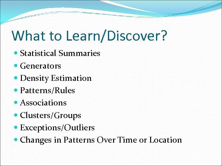 What to Learn/Discover? Statistical Summaries Generators Density Estimation Patterns/Rules Associations Clusters/Groups Exceptions/Outliers Changes in