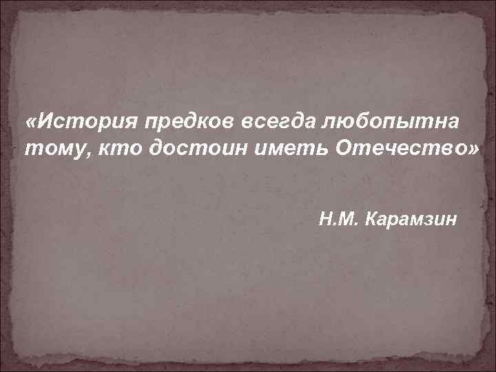  «История предков всегда любопытна тому, кто достоин иметь Отечество» Н. М. Карамзин 