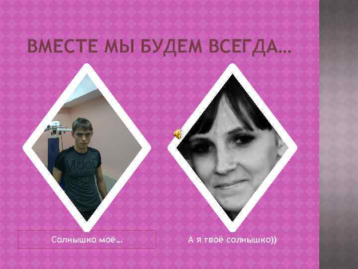 ВМЕСТЕ МЫ БУДЕМ ВСЕГДА… Солнышко моё… А я твоё солнышко)) 