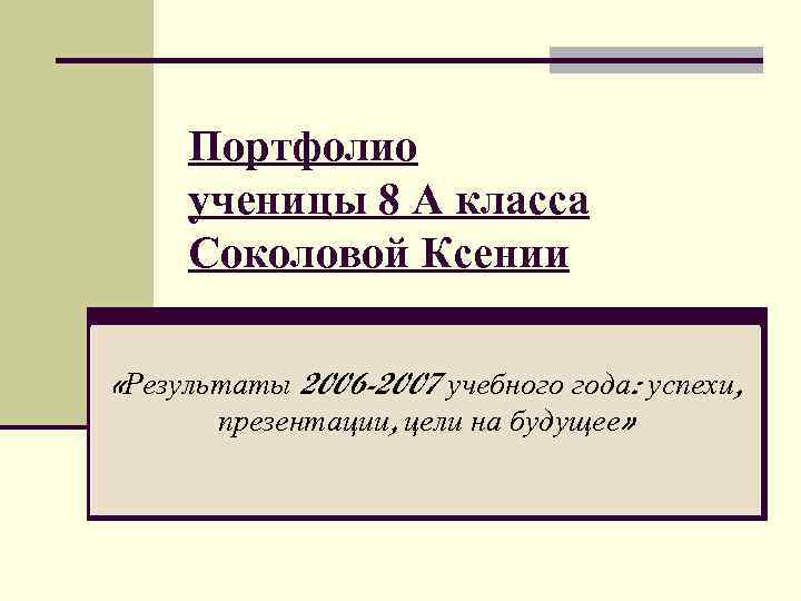 Портфолио ученицы 8 А класса Соколовой Ксении «Результаты 2006 -2007 учебного года: успехи, презентации,