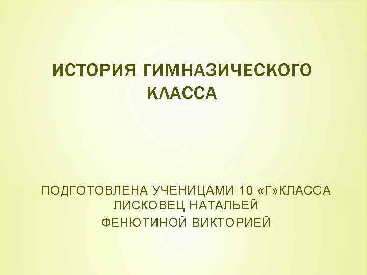 ИСТОРИЯ ГИМНАЗИЧЕСКОГО КЛАССА ПОДГОТОВЛЕНА УЧЕНИЦАМИ 10 «Г» КЛАССА ЛИСКОВЕЦ НАТАЛЬЕЙ ФЕНЮТИНОЙ ВИКТОРИЕЙ 