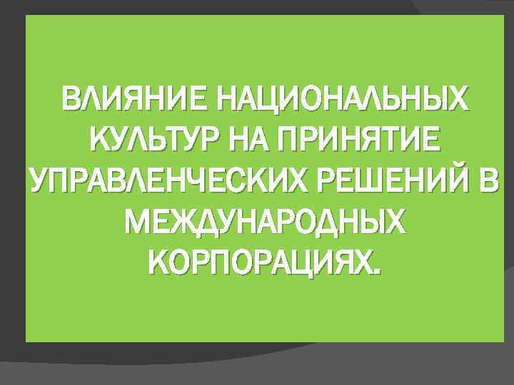 ВЛИЯНИЕ НАЦИОНАЛЬНЫХ КУЛЬТУР НА ПРИНЯТИЕ УПРАВЛЕНЧЕСКИХ РЕШЕНИЙ В МЕЖДУНАРОДНЫХ КОРПОРАЦИЯХ. 