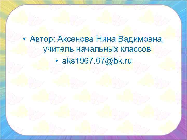  • Автор: Аксенова Нина Вадимовна, учитель начальных классов • aks 1967. 67@bk. ru