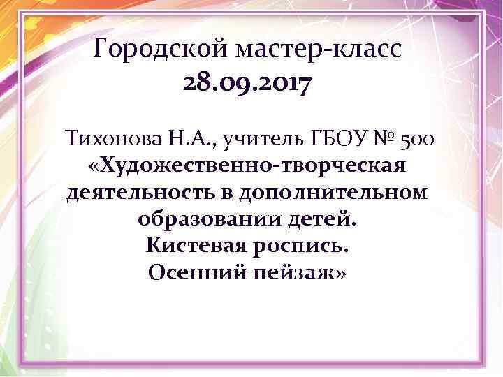 Городской мастер-класс 28. 09. 2017 Тихонова Н. А. , учитель ГБОУ № 500 «Художественно-творческая