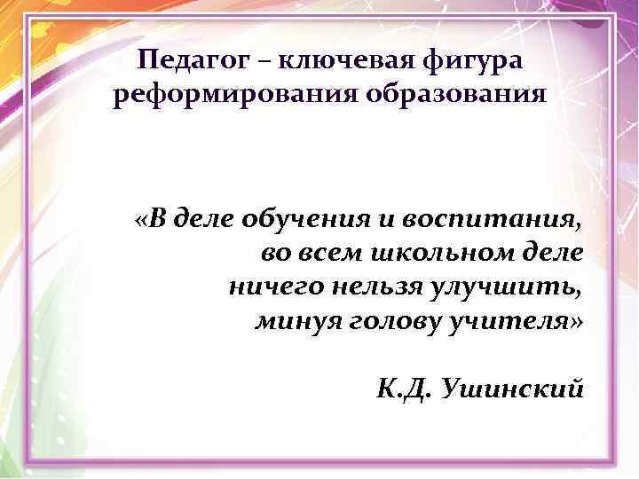 Педагог – ключевая фигура реформирования образования «В деле обучения и воспитания, во всем школьном