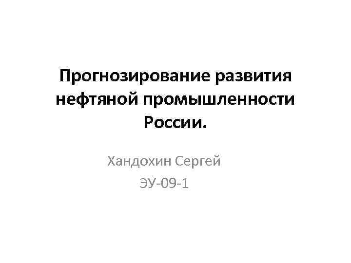 Прогнозирование развития нефтяной промышленности России. Хандохин Сергей ЭУ-09 -1 