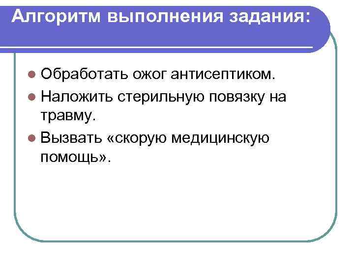 Алгоритм выполнения задания: l Обработать ожог антисептиком. l Наложить стерильную повязку на травму. l