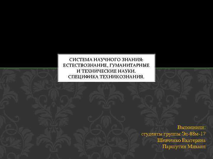 СИСТЕМА НАУЧНОГО ЗНАНИЯ: ЕСТЕСТВОЗНАНИЕ, ГУМАНИТАРНЫЕ И ТЕХНИЧЕСКИЕ НАУКИ. СПЕЦИФИКА ТЕХНИКОЗНАНИЯ. Выполнили: студенты группы Эл-08