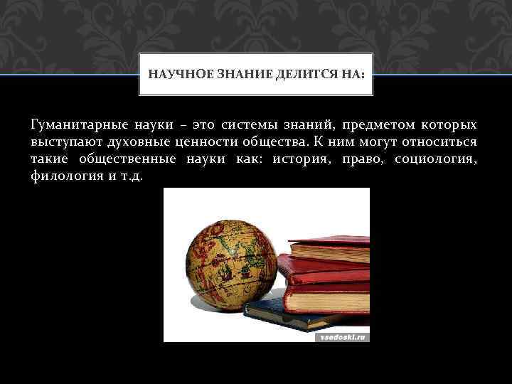 НАУЧНОЕ ЗНАНИЕ ДЕЛИТСЯ НА: Гуманитарные науки – это системы знаний, предметом которых выступают духовные