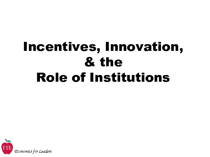 Incentives, Innovation, & the Role of Institutions Economics for Leaders 